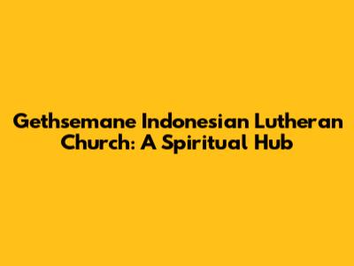 Gethsemane Indonesian Lutheran Church: A Spiritual Hub