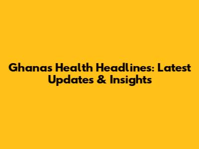 Ghana's Health Headlines: Latest Updates & Insights
