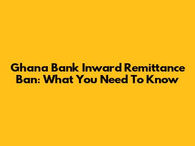 Ghana Bank Inward Remittance Ban: What You Need To Know