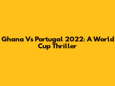Ghana Vs Portugal 2022: A World Cup Thriller