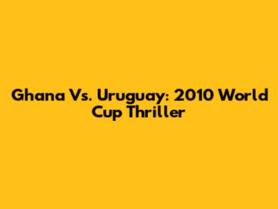 Ghana Vs. Uruguay: 2010 World Cup Thriller