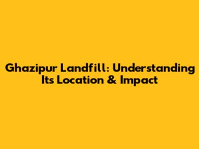 Ghazipur Landfill: Understanding Its Location & Impact