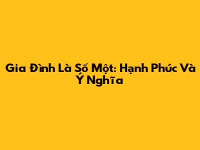 Gia Đình Là Số Một: Hạnh Phúc Và Ý Nghĩa