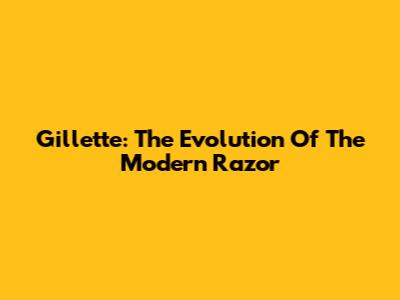 Gillette: The Evolution Of The Modern Razor