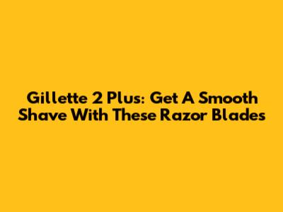 Gillette 2 Plus: Get A Smooth Shave With These Razor Blades