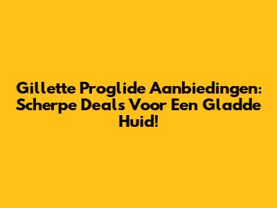 Gillette Proglide Aanbiedingen: Scherpe Deals Voor Een Gladde Huid!