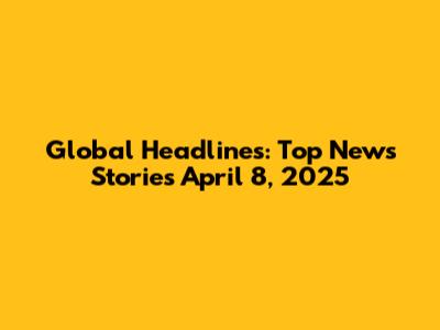 Global Headlines: Top News Stories April 8, 2025