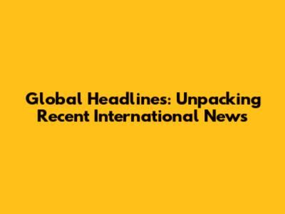 Global Headlines: Unpacking Recent International News