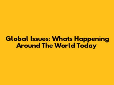 Global Issues: What's Happening Around The World Today