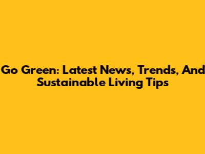 Go Green: Latest News, Trends, And Sustainable Living Tips