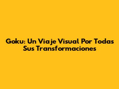 Goku: Un Viaje Visual Por Todas Sus Transformaciones