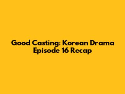 Good Casting: Korean Drama Episode 16 Recap
