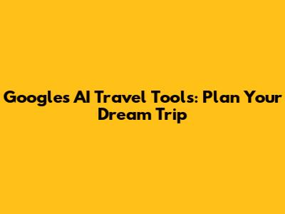 Google's AI Travel Tools: Plan Your Dream Trip