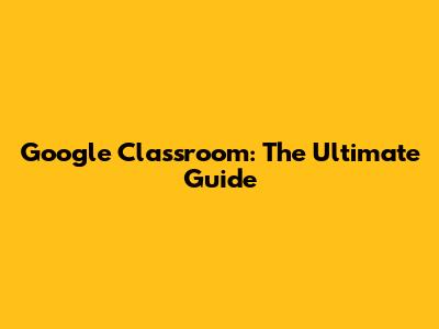 Google Classroom: The Ultimate Guide