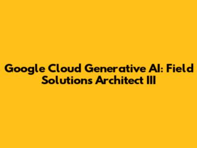 Google Cloud Generative AI: Field Solutions Architect III