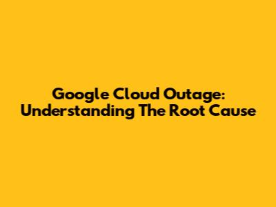 Google Cloud Outage: Understanding The Root Cause