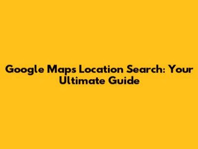 Google Maps Location Search: Your Ultimate Guide