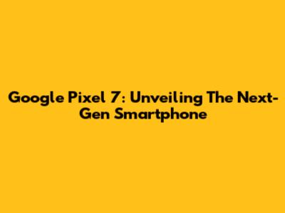 Google Pixel 7: Unveiling The Next-Gen Smartphone