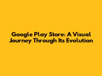 Google Play Store: A Visual Journey Through Its Evolution