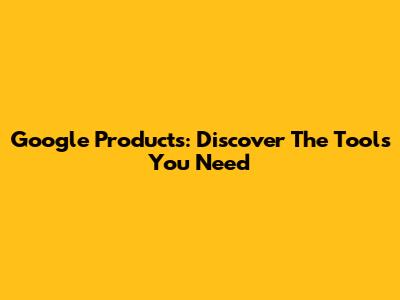 Google Products: Discover The Tools You Need