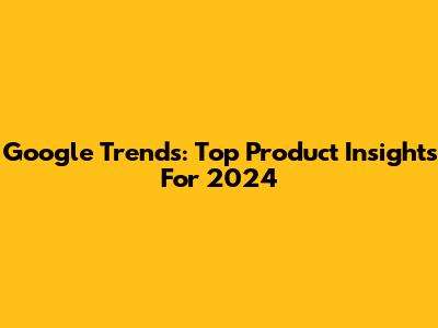 Google Trends: Top Product Insights For 2024