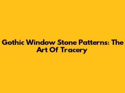 Gothic Window Stone Patterns: The Art Of Tracery