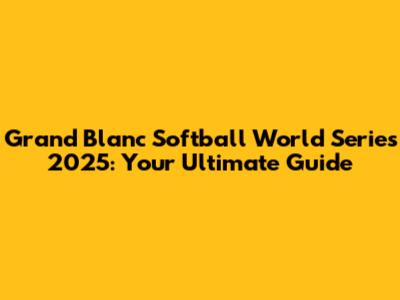 Grand Blanc Softball World Series 2025: Your Ultimate Guide