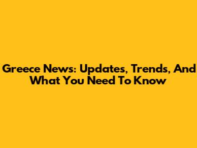Greece News: Updates, Trends, And What You Need To Know