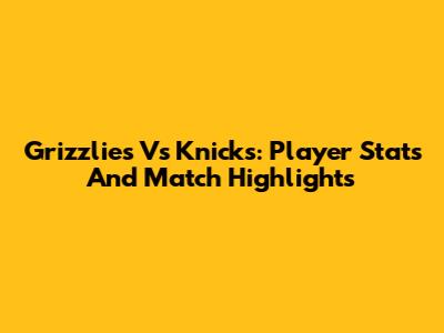 Grizzlies Vs Knicks: Player Stats And Match Highlights