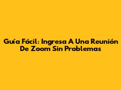 Guía Fácil: Ingresa A Una Reunión De Zoom Sin Problemas