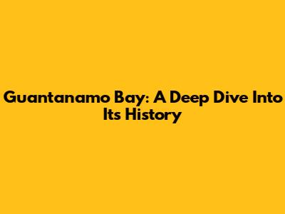 Guantanamo Bay: A Deep Dive Into Its History