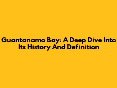 Guantanamo Bay: A Deep Dive Into Its History And Definition