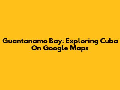 Guantanamo Bay: Exploring Cuba On Google Maps