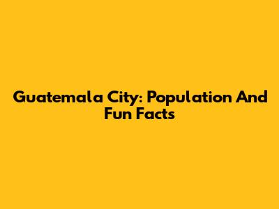 Guatemala City: Population And Fun Facts
