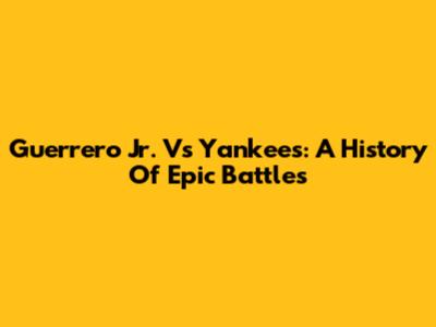 Guerrero Jr. Vs Yankees: A History Of Epic Battles