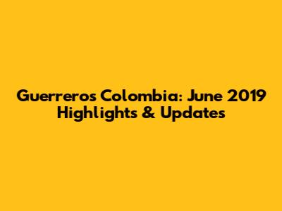 Guerreros Colombia: June 2019 Highlights & Updates