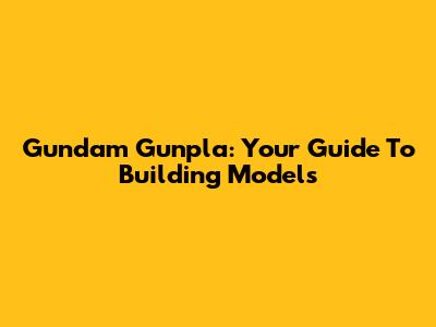 Gundam Gunpla: Your Guide To Building Models