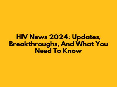 HIV News 2024: Updates, Breakthroughs, And What You Need To Know