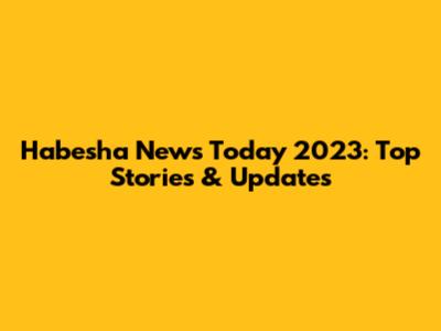 Habesha News Today 2023: Top Stories & Updates