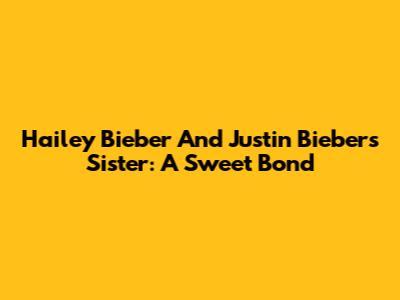 Hailey Bieber And Justin Bieber's Sister: A Sweet Bond