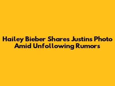 Hailey Bieber Shares Justin's Photo Amid Unfollowing Rumors