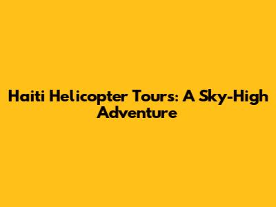 Haiti Helicopter Tours: A Sky-High Adventure