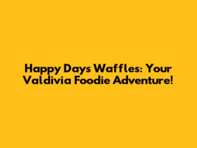 Happy Days Waffles: Your Valdivia Foodie Adventure!