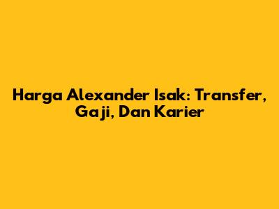 Harga Alexander Isak: Transfer, Gaji, Dan Karier