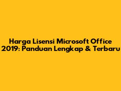 Harga Lisensi Microsoft Office 2019: Panduan Lengkap & Terbaru