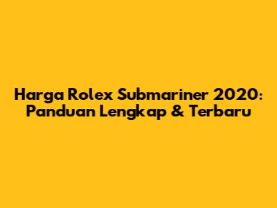 Harga Rolex Submariner 2020: Panduan Lengkap & Terbaru