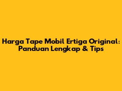 Harga Tape Mobil Ertiga Original: Panduan Lengkap & Tips