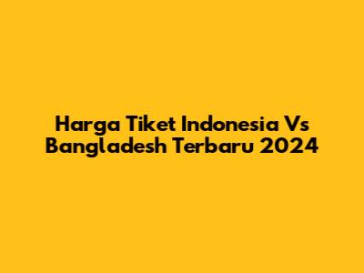 Harga Tiket Indonesia Vs Bangladesh Terbaru 2024