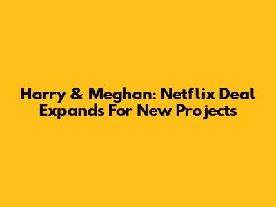Harry & Meghan: Netflix Deal Expands For New Projects