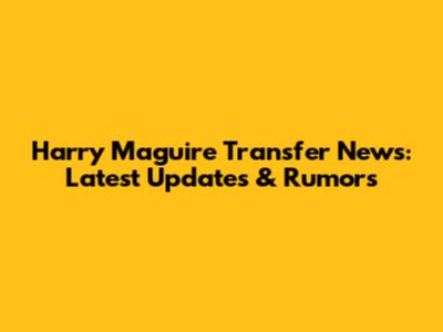 Harry Maguire Transfer News: Latest Updates & Rumors